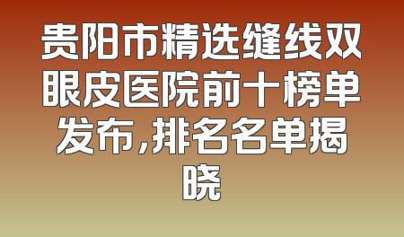 贵阳市精选缝线双眼皮医院前十榜单发布，排名名单揭晓