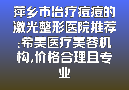 萍乡市治疗痘痘的激光整形医院推荐：希美医疗美容机构，价格合理且专业