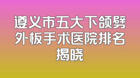 遵义市五大下颌劈外板手术医院排名揭晓