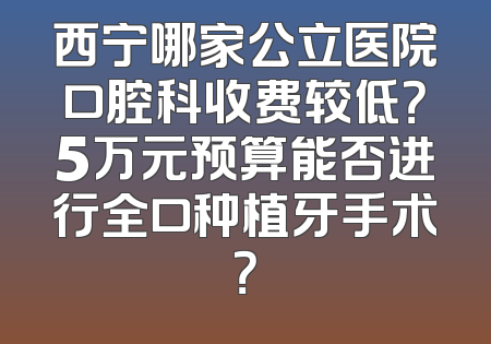 西宁哪家公立医院口腔科收费较低？5万元预算能否进行全口种植牙手术？