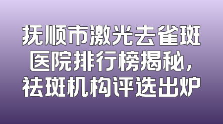 抚顺市激光去雀斑医院排行榜揭秘，祛斑机构评选出炉
