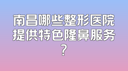 南昌哪些整形医院提供特色隆鼻服务？
