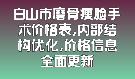 白山市磨骨瘦脸手术价格表，内部结构优化，价格信息全面更新
