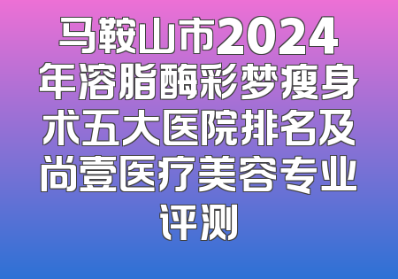 马鞍山市2024年溶脂酶彩梦瘦身术五大医院排名及尚壹医疗美容专业评测