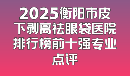 2025衡阳市皮下剥离祛眼袋医院排行榜前十强专业点评
