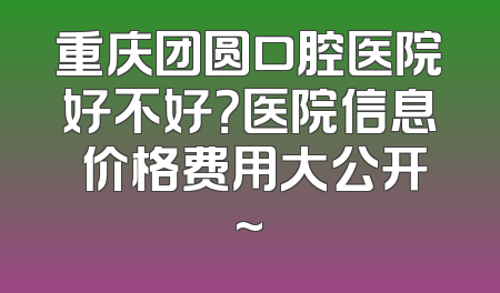 重庆团圆口腔医院好不好？医院信息 价格费用大公开~