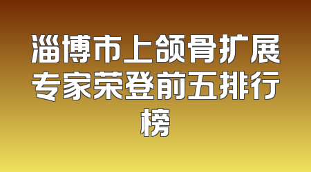 淄博市上颌骨扩展专家荣登前五排行榜