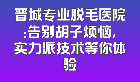 晋城专业脱毛医院：告别胡子烦恼，实力派技术等你体验