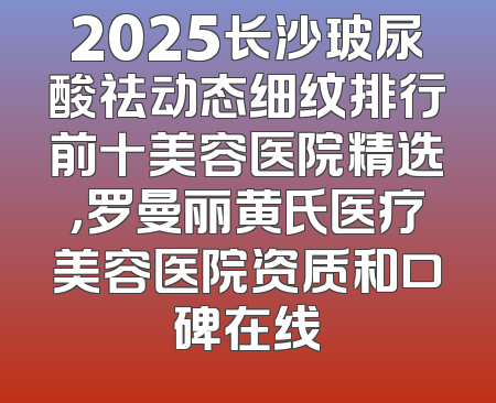 2025长沙玻尿酸祛动态细纹排行前十美容医院精选，罗曼丽黄氏医疗美容医院资质和口碑在线