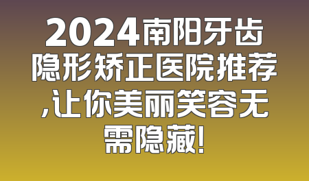 2024南阳牙齿隐形矫正医院推荐，让你美丽笑容无需隐藏！