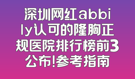 深圳网红abbily认可的隆胸正规医院排行榜前3公布！参考指南