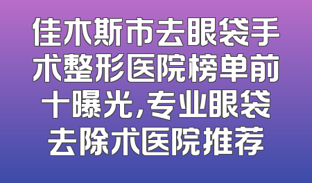 佳木斯市去眼袋手术整形医院榜单前十曝光，专业眼袋去除术医院推荐