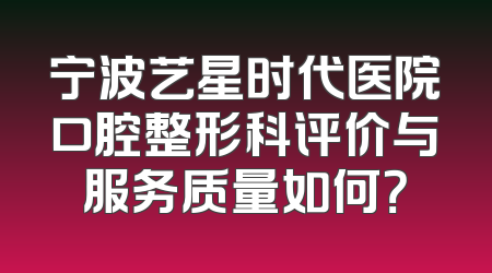 宁波艺星时代医院口腔整形科评价与服务质量如何？
