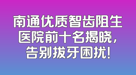 南通优质智齿阻生医院前十名揭晓，告别拔牙困扰！