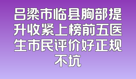 吕梁市临县胸部提升收紧上榜前五医生市民评价好正规不坑