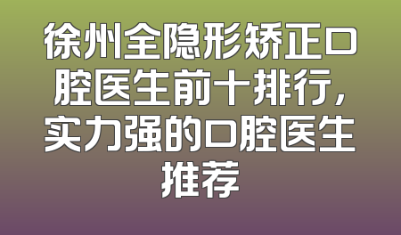 徐州全隐形矫正口腔医生前十排行，实力强的口腔医生推荐