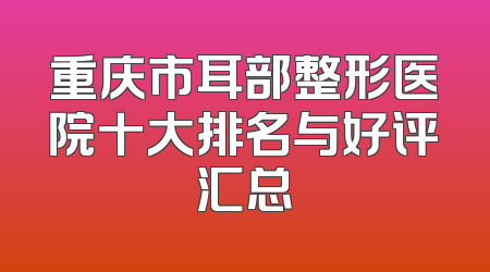 重庆市耳部整形医院十大排名与好评汇总