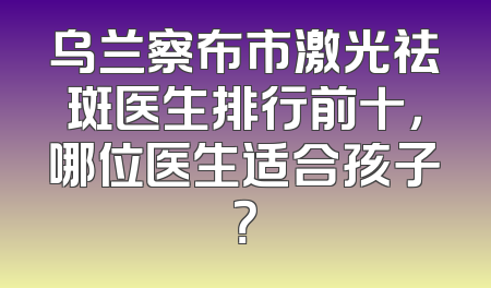 乌兰察布市激光祛斑医生排行前十，哪位医生适合孩子？