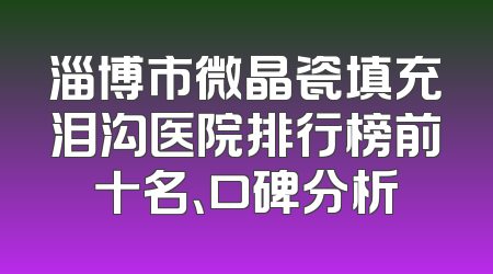 淄博市微晶瓷填充泪沟医院排行榜前十名、口碑分析