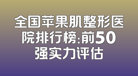 全国苹果肌整形医院排行榜：前50强实力评估