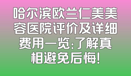 哈尔滨欧兰仁美美容医院评价及详细费用一览：了解真相避免后悔！