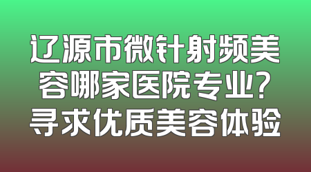 辽源市微针射频美容哪家医院专业？寻求优质美容体验