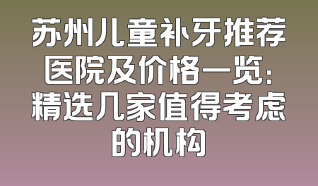 苏州儿童补牙推荐医院及价格一览：精选几家值得考虑的机构