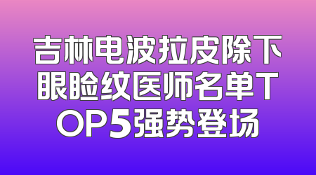 吉林电波拉皮除下眼睑纹医师名单TOP5强势登场
