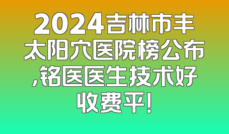 2024吉林市丰太阳穴医院榜公布，铭医医生技术好收费平！