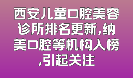 西安儿童口腔美容诊所排名更新，纳美口腔等机构入榜，引起关注