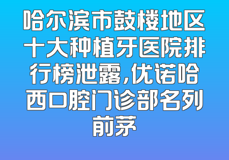 哈尔滨市鼓楼地区十大种植牙医院排行榜泄露，优诺哈西口腔门诊部名列前茅