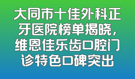 大同市十佳外科正牙医院榜单揭晓，维恩佳乐齿口腔门诊特色口碑突出