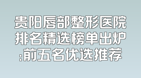 贵阳唇部整形医院排名精选榜单出炉：前五名优选推荐