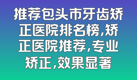 推荐包头市牙齿矫正医院排名榜，矫正医院推荐，专业矫正，效果显著