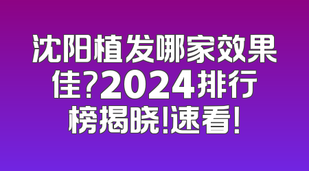 沈阳植发哪家效果佳？2024排行榜揭晓！速看！