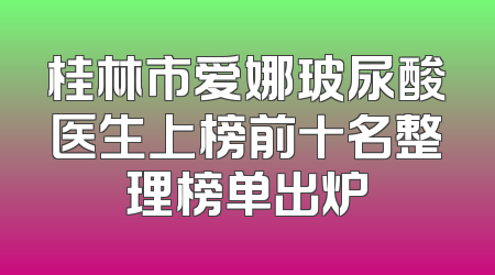 桂林市爱娜玻尿酸医生上榜前十名整理榜单出炉