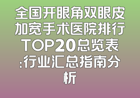 全国开眼角双眼皮加宽手术医院排行TOP20总览表：行业汇总指南分析