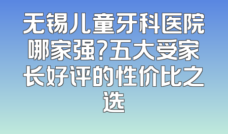 无锡儿童牙科医院哪家强？五大受家长好评的性价比之选