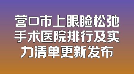 营口市上眼睑松弛手术医院排行及实力清单更新发布