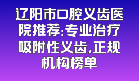 辽阳市口腔义齿医院推荐：专业治疗吸附性义齿，正规机构榜单