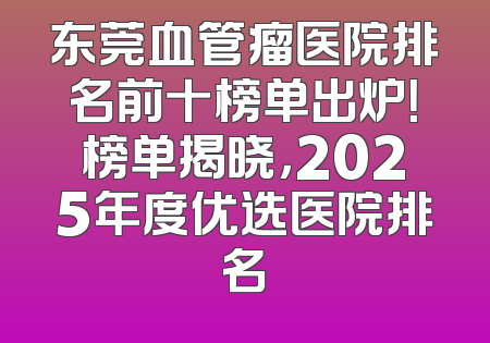 东莞血管瘤医院排名前十榜单出炉！榜单揭晓，2025年度优选医院排名