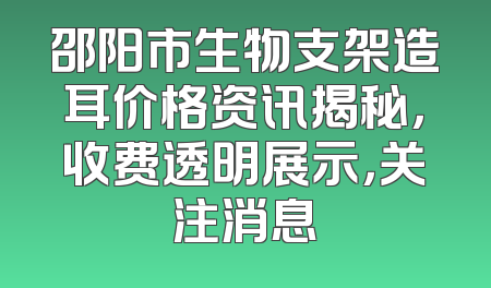 邵阳市生物支架造耳价格资讯揭秘，收费透明展示，关注消息