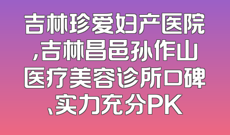 吉林珍爱妇产医院，吉林昌邑孙作山医疗美容诊所口碑、实力充分PK