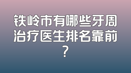 铁岭市有哪些牙周治疗医生排名靠前？