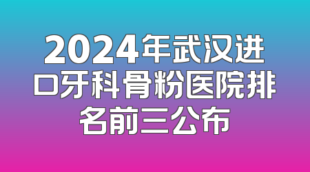 2024年武汉进口牙科骨粉医院排名前三公布