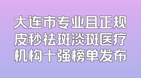大连市专业且正规皮秒祛斑淡斑医疗机构十强榜单发布