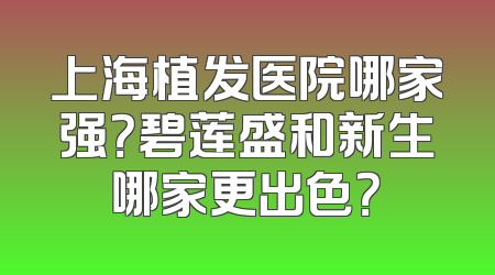 上海植发医院哪家强？碧莲盛和新生哪家更出色？