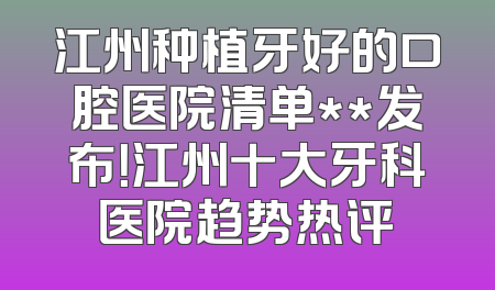 江州种植牙好的口腔医院清单**发布！江州十大牙科医院趋势热评