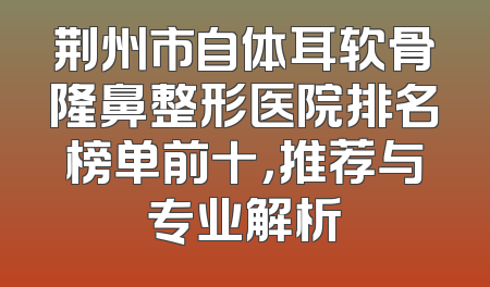 荆州市自体耳软骨隆鼻整形医院排名榜单前十，推荐与专业解析