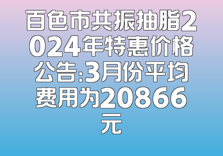 百色市共振抽脂2024年特惠价格公告：3月份平均费用为20866元